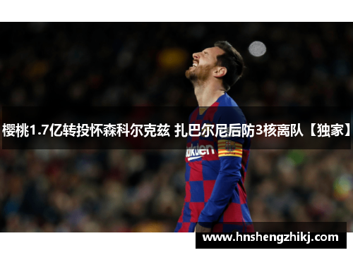 樱桃1.7亿转投怀森科尔克兹 扎巴尔尼后防3核离队【独家】